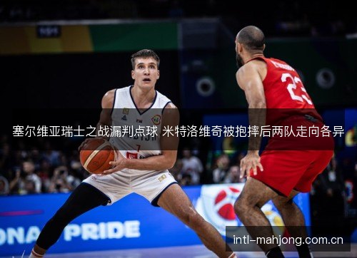 塞尔维亚瑞士之战漏判点球 米特洛维奇被抱摔后两队走向各异 塞尔维亚瑞士之战漏判点球 米特洛维奇被抱摔后两队走向各异